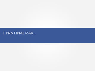 E PRA FINALIZAR…
 