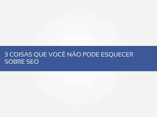 3 COISAS QUE VOCÊ NÃO PODE ESQUECER
SOBRE SEO
 