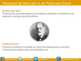Pesquisa de Mercado e de Palavras-chave
Quem Sou Eu?
É preciso dar uma identidade à sua empresa, baseado, inicialmente, nos
produtos e serviços que ela oferece




Onde Estou?
É preciso conhecer o mercado em que sua empresa atua, incluindo
concorrentes, público-alvo, sazonalidades, etc



  /deniszaninilima   @deniszanini   /deniszanini         www.deniszanini.com.br
 