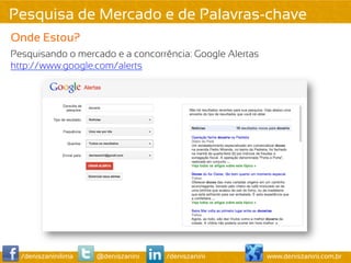 Pesquisa de Mercado e de Palavras-chave
Onde Estou?
Pesquisando o mercado e a concorrência: Google Alertas
http://www.google.com/alerts




  /deniszaninilima   @deniszanini   /deniszanini         www.deniszanini.com.br
 