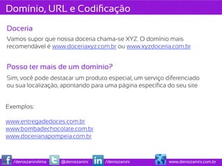 Domínio, URL e Codiﬁcação
Doceria
Vamos supor que nossa doceria chama-se XYZ. O domínio mais
recomendável é www.doceriaxyz.com.br ou www.xyzdoceria.com.br


Posso ter mais de um domínio?
Sim, você pode destacar um produto especial, um serviço diferenciado
ou sua localização, apontando para uma página especíﬁca do seu site


Exemplos:

www.entregadedoces.com.br
www.bombadechocolate.com.br
www.docerianapompeia.com.br



  /deniszaninilima   @deniszanini   /deniszanini         www.deniszanini.com.br
 