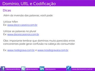 Domínio, URL e Codiﬁcação
Dicas
Além da inversão das palavras, você pode:

Utilizar hífen
Ex: www.doce-caseiro.com.br

Utilizar as palavras no plural
Ex: www.docescaseiros.com.br

Obs: importante lembrar que domínios muito parecidos entre
concorrentes pode gerar confusão na cabeça do consumidor

Ex: www.nodegrava.com.br e www.nosdegravata.com.br




  /deniszaninilima   @deniszanini   /deniszanini       www.deniszanini.com.br
 