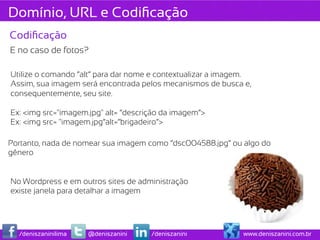 Domínio, URL e Codiﬁcação
Codiﬁcação
E no caso de fotos?

Utilize o comando “alt” para dar nome e contextualizar a imagem.
Assim, sua imagem será encontrada pelos mecanismos de busca e,
consequentemente, seu site.

Ex: <img src="imagem.jpg" alt= “descrição da imagem”>
Ex: <img src= "imagem.jpg”alt=“brigadeiro”>

Portanto, nada de nomear sua imagem como “dsc004588.jpg” ou algo do
gênero


No Wordpress e em outros sites de administração
existe janela para detalhar a imagem




  /deniszaninilima   @deniszanini     /deniszanini           www.deniszanini.com.br
 