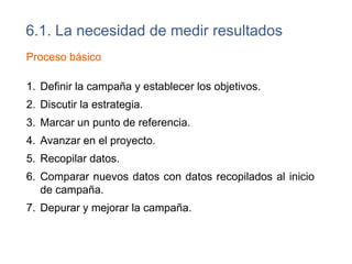 6.1. La Necesidad de Medir Resultados
• Medir la eficacia de los esfuerzos y recursos invertidos.
• Controlar los frecuentes cambios en los algoritmos
empleados por los motores de búsqueda
• Determinar la cantidad de trafico procedente de las
búsquedas orgánicas para cada motor de búsqueda y
palabra clave.
• Identificar páginas de bajo rendimiento.
• Llevar el seguimiento de actividad de las arañas de los
motores de búsqueda.
Punto de inicio
• Determinar el número de páginas indexadas
• Identificar páginas que devuelven error 404 (no existe
fichero) y enlaces externos que apuntan hacia estas
páginas.
 