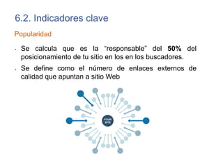 6.2. Indicadores clave
Visibilidad
• Formas de medir la visibilidad:
– Manual. Consiste en ir probando cada palabra clave en diferentes
buscadores e ir apuntando posiciones (Free monitor Google:
http://www.cleverstat.com/es/google-monitor-query.htm).
– Automática. Herramientas online gratuitas o de pago.
(http://socialfarma.com/smo/5-herramientas-de-para-la-
visibilidad-de-marca)
 