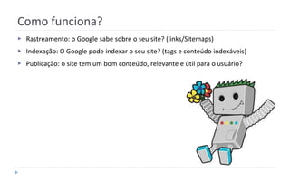 Como funciona?
▶ Rastreamento: o Google sabe sobre o seu site? (links/Sitemaps)
▶ Indexação: O Google pode indexar o seu site? (tags e conteúdo indexáveis)
▶ Publicação: o site tem um bom conteúdo, relevante e útil para o usuário?
 