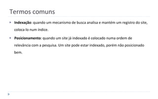 Termos comuns
▶ Indexação: quando um mecanismo de busca analisa e mantém um registro do site,
coloca-lo num índice.
▶ Posicionamento: quando um site já indexado é colocado numa ordem de
relevância com a pesquisa. Um site pode estar indexado, porém não posicionado
bem.
 