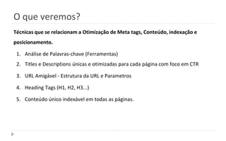 O que veremos?
Técnicas que se relacionam a Otimização de Meta tags, Conteúdo, indexação e
posicionamento.
1. Análise de Palavras-chave (Ferramentas)
2. Titles e Descriptions únicas e otimizadas para cada página com foco em CTR
3. URL Amigável - Estrutura da URL e Parametros
4. Heading Tags (H1, H2, H3...)
5. Conteúdo único indexável em todas as páginas.
 