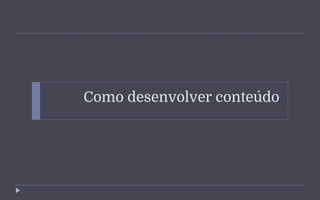 Como desenvolver conteúdo
 