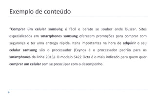 Exemplo de conteúdo
“Comprar um celular samsung é fácil e barato se souber onde buscar. Sites
especializados em smartphones samsung oferecem promoções para comprar com
segurança e ter uma entrega rápida. Itens importantes na hora de adquirir o seu
celular samsung são o processador (Exynos é o processador padrão para os
smartphones da linha 2016). O modelo 5422 Octa é o mais indicado para quem quer
comprar um celular sem se preocupar com o desempenho.
 