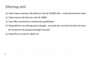 Sitemap.xml
❏ Cada arquivo sitemap não pode ter mais de 50.000 URLs – acima desenvolver index.
❏ Cada arquivo não deve ter mais de 10MB
❏ Usar URLs consistentes e totalmente qualificados
❏ Disponibilizar seu sitemap para o Google - enviando por meio da interface de envio
do mecanismo de pesquisa (Google Console)
❏ Especificar no arquivo robots.txt
 