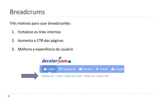 Breadcrums
Três motivos para usar breadcrumbs:
1. Fortalece os links internos
2. Aumenta o CTR das páginas
3. Melhora a experiência do usuário
 