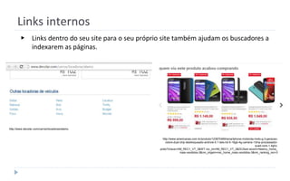 Links internos
▶ Links dentro do seu site para o seu próprio site também ajudam os buscadores a
indexarem as páginas.
http://www.americanas.com.br/produto/123670469/smartphone-motorola-moto-g-3-geracao-
colors-dual-chip-desbloqueado-android-5.1-tela-hd-5-16gb-4g-camera-13mp-processador-
quad-core-1.4ghz-
preto?chave=HM_REC1_VT_3&WT.mc_id=HM_REC1_VT_3&DCSext.recom=Neemu_home_
mais-vendidos-3&nm_origem=rec_home_mais-vendidos-3&nm_ranking_rec=3
http://www.decolar.com/carros/locadoras/alamo
 