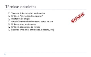 ❏ Troca de links com sites irrelevantes
❏ Links em “diretórios de empresas”
❏ Diretórios de artigos
❏ Repetição excessiva do mesmo texto ancora
❏ Links em sites irrelevantes
❏ Links em assinaturas de fóruns
❏ Sitewide links (links em rodapé, sidebars , etc)
Técnicas obsoletas
 