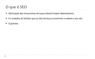 O que é SEO
▶ Otimização dos mecanismos de busca (Search Engine Optimization).
▶ É o trabalho de facilitar que os sites de busca encontrem e exibam o seu site.
▶ É gratuito.
 