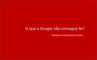 O que o Google não consegue ler!
Portanto você precisa evitar...
 