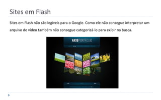 Sites em Flash
Sites em Flash não são legíveis para o Google. Como ele não consegue interpretar um
arquivo de vídeo também não consegue categorizá-lo para exibir na busca.
 
