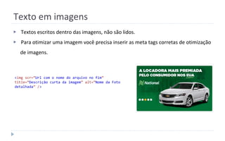Texto em imagens
▶ Textos escritos dentro das imagens, não são lidos.
▶ Para otimizar uma imagem você precisa inserir as meta tags corretas de otimização
de imagens.
<img scr=”Url com o nome do arquivo no fim”
title=”Descrição curta da imagem” alt=”Nome da Foto
detalhada” />
 