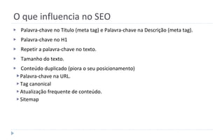 O que influencia no SEO
▶ Palavra-chave no Título (meta tag) e Palavra-chave na Descrição (meta tag).
▶ Palavra-chave no H1
▶ Repetir a palavra-chave no texto.
▶ Tamanho do texto.
▶ Conteúdo duplicado (piora o seu posicionamento)
▶Palavra-chave na URL.
▶Tag canonical
▶Atualização frequente de conteúdo.
▶Sitemap
 