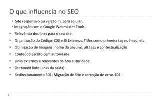 O que influencia no SEO
▶ Site responsivo ou versão m. para celular.
▶Integração com o Google Webmaster Tools.
▶ Relevância dos links para o seu site.
▶ Organização do Código: CSS e JS Externos, Titles como primeira tag no head, etc
▶ Otimização de Imagens: nome do arquivo, alt tags e contextualização
▶ Conteúdo escrito com autoridade
▶ Links externos e relevantes de boa autoridade
▶ Outbound links (links da saída)
▶ Redirecionamento 301: Migração de Site e correção de erros 404
 