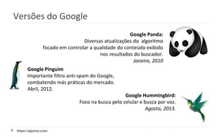 Versões do Google
Google Pinguim
Importante filtro anti-spam do Google,
combatendo más práticas do mercado.
Abril, 2012.
https://algoroo.com/
Google Hummingbird:
Foco na busca pelo celular e busca por voz.
Agosto, 2013.
Google Panda:
Diversas atualizações do algoritmo
focado em controlar a qualidade do conteúdo exibido
nos resultados do buscador.
Janeiro, 2010
 