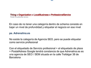 En caso de no tener una categoría dentro de schema consiste en
bajar un nivel de profundidad y etiquetar el negocio en ese nivel
pe. Adrenalina.es
No existe la categoría de Agencia SEO, pero se puede etiquetar
como servicio profesional
Con el etiquetado de Servicio profesional + el etiquetado de place
+ PostalAdress Google tendrá constancia de que Adrenalina.es es
una agencia de SEO / SEM situada en la calle Trafalgar 38 de
Barcelona
 