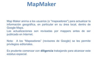 Map Maker anima a los usuarios (o "mapeadores") para actualizar la
información geográfica, en particular en su área local, dentro de
Google Maps.
Las actualizaciones son revisadas por mappers antes de ser
publicado en Internet.
Nota: A los “Mapeadores” (revisores de Google) se les permite
privilegios editoriales.
Es prudente comenzar con diligencia trabajando para alcanzar este
estatus especial.
MapMaker
 