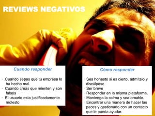 REVIEWS NEGATIVOS
Cómo responder
• Sea honesto si es cierto, admítalo y
discúlpese.
• Ser breve
• Responder en la misma plataforma.
• Mantenga la calma y sea amable.
• Encontrar una manera de hacer las
paces y gestionarlo con un contacto
que le pueda ayudar.
Cuando responder
• Cuando sepas que tu empresa lo
ha hecho mal.
• Cuando creas que mienten y son
falsos
• El usuario esta justificadamente
molesto
 