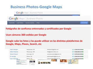 Business Photos-Google Maps
Fotógrafos de confianza entrenados y certificados por Google
Usan cámaras 360 cedidas por Google
Google sube las fotos y las puede utilizar en las distintas plataformas de
Google, Maps, Places, Search, etc
 