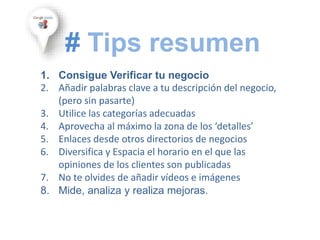 1. Consigue Verificar tu negocio
2. Añadir palabras clave a tu descripción del negocio,
(pero sin pasarte)
3. Utilice las categorías adecuadas
4. Aprovecha al máximo la zona de los ‘detalles’
5. Enlaces desde otros directorios de negocios
6. Diversifica y Espacia el horario en el que las
opiniones de los clientes son publicadas
7. No te olvides de añadir vídeos e imágenes
8. Mide, analiza y realiza mejoras.
# Tips resumen
 