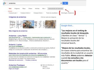 Google Dixit…
"Las mejoras en el ranking de
resultados locales de búsqueda.
[ Nombre en clave " Venice ” ]
Mejora la activación de los
resultados locales del
Universal Search,
"Mejora de los resultados locales.
Un nuevo sistema para encontrar los
resultados de la ciudad de un usuario
más fiable. Ahora podemos detectar
cuando las consultas y los
documentos son locales para el
usuario."
 