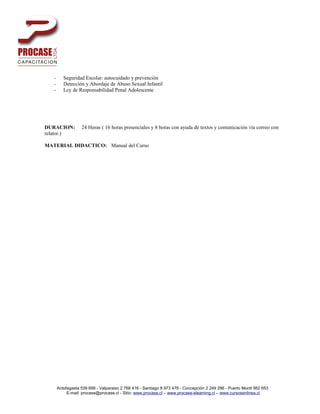 -      Seguridad Escolar: autocuidado y prevención
   -      Detección y Abordaje de Abuso Sexual Infantil
   -      Ley de Responsabilidad Penal Adolescente




DURACION:          24 Horas ( 16 horas presenciales y 8 horas con ayuda de textos y comunicación vía correo con
relator.)

MATERIAL DIDACTICO: Manual del Curso




       Antofagasta 539 699 - Valparaiso 2 768 416 - Santiago 8 973 478 - Concepción 2 249 296 - Puerto Montt 562 653
            E-mail: procase@procase.cl - Sitio: www.procase.cl – www.procase-elearning.cl – www.cursosenlinea.cl
 