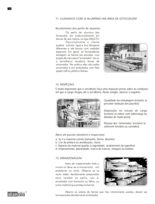 11. CUIDADOS COM O ALUMÍNIO NA ÁREA DE ESTOCAGEM
Recebimento dos perfis de alumínio
12. INSPEÇÃO
É muito importante que o serralheiro faça uma inspeção prévia sobre as condições
em que a carga chegou até a serralheria. Neste estágio, observe o seguinte:
Qualidade da embalagem (reclame se
perceber violação dos pacotes);
Disposição no veículo de carga
(reclame se estiver com sobrecarga ou
debaixo de muito peso);
Posição dos “amarrados” (reclame se
estiverem torcidos ou curvados);
Abra um pacote aleatório e inspecione:
a. Se é o material correto (tamanho, forma, desenho;
b. Cor da pintura ou anodização, riscos;
c. Aspecto do material quanto a rugosidade, acabamento da superficie;
d. Empenamento, planicidade, marca de trancos, choques ou batidas;
13. ARMAZENAGEM
10
 