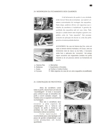 24. MONTAGEM OU FECHAMENTO DOS QUADROS
ACESSÓRIOS: No caso do Sistema Asa Flex, como em
todos os demais sistemas montados a 45 Graus, antes do
fechamento total do marco ou da folha, é necessário
ainda fazer a aplicação dos “acessórios”. Isto porque
alguns acessórios são engavetados (vestidos nos perfis)
tratando-se de um processo anterior ao fechamento do
quadro.
25. CONSTRUÇÃO DE PROTÓTIPOS
Antes do serralheiro cortar
todas os perfis, deverá fazer um teste de
“assemblagem”. O teste é necessário
para certicar-se que os tamanhos dos
perfis a serem cortados estejam na
medida certa e se ajustam corretamente
na montagem.
Para isto o serralheiro deve
r e c o r r e r a u m a e s p é c i e d e
prototipagem, isto é, toma-se um
conjunto de perfis e monta-se um
protótipo (só com alumínio, não é
necessário colocar acessórios);
E s t a o p e r a ç ã o é
recomendada para cada tipologia com
peças de grande complexidade e que
serão produzidas em maior
quantidade.
a. Sistema Flex
b. Roldanas
c. Guias
d. Escovas
e. Borrachas
f. Guarnições e Encostos
g. Fechos e Contra-Fechos
h. Vidro (apenas no caso de ser uma esquadria encaixilhada)
19
 