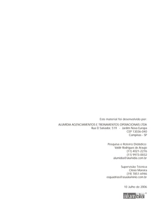 Este material foi desenvolvido por:
ALUMÍDIA AGENCIAMENTOS E TREINAMENTOS OPERACIONAIS LTDA
Rua El Salvador, 519 - Jardim Nova Europa
CEP 13036-040
Campinas - SP
Pesquisa e Roteiro Didádico:
Valdir Rodrigues de Araujo
(11) 4021-2276
alumidia@alumidia.com.br
Supervisão Técnica
Clésio Moreira
(19) 7851-6946
(11) 9973-0032
esquadrias@asaaluminio.com.br
10 Julho de 2006
 