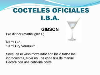 COCTELES OFICIALES
I.B.A.
GIBSON
Pre dinner (martini glass )
60 ml Gin
10 ml Dry Vermouth
Sirva en el vaso mezclador con hielo todos los
ingredientes, sirva en una copa fría de martini.
Decore con una cebollita cóctel.
 