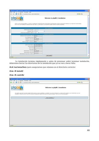 La instalación termina rápidamente y antes de presionar sobre terminar instalación, 
deberemos borrar los directorios de la instalación que ya no van a hacer falta: 
#cd /var/www/foro (para asegurarnos que estamos en el directorio correcto) 
#rm -R install/ 
#rm -R contrib/ 
48 
 