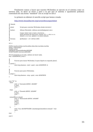 Finalmente vamos a hacer que nuestro MLDonkey se ejecute en el sistema como un 
servicio más, es decir se inicie y pare a la par que el sistema e igualmente podamos 
controlarlo de una forma “standard” con su script en init.d 
Lo primero es obtener el sencillo script que hemos creado: 
http://www.linuxalbacete.org/cursos/descargas/mlnet 
#! /bin/sh 
# 
# mlnet Script para controlar MLDonkey desde /etc/init.d 
# 
# Author: Alfonso Moratalla <alfonso.moratalla@gmail.com>. 
## 
Copiar mlnet (este script) a /etc/init.d 
# Darle permisos de ejecucion: chmod 755 -> -rwx r-x r-x 
# Añadir a rc.d con: update-rc.d mlnet defaults 
# 
# Version: @(#)mlnet 1.10 28-Nov-2005 
# 
set -e 
PATH=/usr/local/sbin:/usr/local/bin:/sbin:/bin:/usr/sbin:/usr/bin 
DESC="MLDonkey" 
NAME=mlnet 
DAEMON=/home/mldonkey/$NAME 
SCRIPTNAME=/etc/init.d/$NAME 
# Si el programa ya no esta, salimos sin hacer nada. 
test -x $DAEMON || exit 0 
## 
Funcion para lanzar MLDonkey (-b para dejarlo en segundo plano). 
#d 
_start() { 
start-stop-daemon --start --quiet --exec $DAEMON -b 
} 
## 
Funcion para parar MLDonkey. 
#d 
_stop() { start-stop-daemon --stop --quiet --exec $DAEMON 
} 
case "$1" in 
start) 
echo -n "Iniciando $DESC: $NAME" 
d_start 
echo "." 
;; 
stop) 
echo -n "Parando $DESC: $NAME" 
d_stop 
echo "." 
;; 
restart|force-reload) 
echo -n "Reiniciando $DESC: $NAME" 
d_stop 
sleep 1 
d_start 
echo "." 
;; 
*) 
echo "Uso: $SCRIPTNAME {start|stop|restart|force-reload}" >&2 
exit 1 
;; 
esac 
exit 0 
55 
 