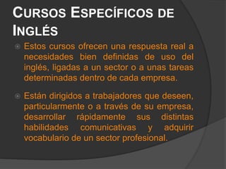 Cursos Específicos de Inglés Estos cursos ofrecen una respuesta real a necesidades bien definidas de uso del inglés, ligadas a un sector o a unas tareas determinadas dentro de cada empresa. Están dirigidos a trabajadores que deseen, particularmente o a través de su empresa, desarrollar rápidamente sus distintas habilidades comunicativas y adquirir vocabulario de un sector profesional.