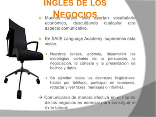 Inglés de los NegociosMuchos cursos sólo aportan vocabulario económico, descuidando cualquier otro aspecto comunicativo. En SAIIE Language Academy  superamos esta visión:Nuestros cursos, además, desarrollan las estrategias verbales de la persuasión, la negociación, la cortesía y la presentación de hechos y datos.Se ejercitan todas las destrezas lingüísticas:  hablar por teléfono, participar en reuniones, redactar y leer faxes, mensajes o informes. Comunicarse de manera efectiva en el mundo de los negocios es esencial para conseguir el éxito laboral.