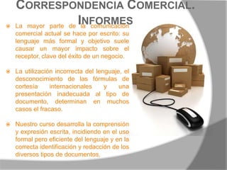 Correspondencia Comercial. InformesLa mayor parte de la comunicación comercial actual se hace por escrito: su lenguaje más formal y objetivo suele causar un mayor impacto sobre el receptor, clave del éxito de un negocio.La utilización incorrecta del lenguaje, el desconocimiento de las fórmulas de cortesía internacionales y una presentación inadecuada al tipo de documento, determinan en muchos casos el fracaso.Nuestro curso desarrolla la comprensión y expresión escrita, incidiendo en el uso formal pero eficiente del lenguaje y en la correcta identificación y redacción de los diversos tipos de documentos. 