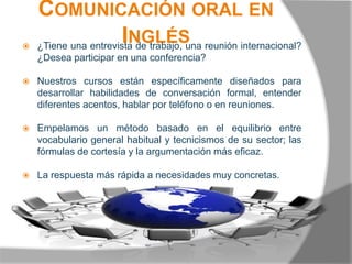 Comunicación oral en Inglés¿Tiene una entrevista de trabajo, una reunión internacional? ¿Desea participar en una conferencia? Nuestros cursos están específicamente diseñados para desarrollar habilidades de conversación formal, entender diferentes acentos, hablar por teléfono o en reuniones.Empelamos un método basado en el equilibrio entre vocabulario general habitual y tecnicismos de su sector; las fórmulas de cortesía y la argumentación más eficaz.La respuesta más rápida a necesidades muy concretas. 