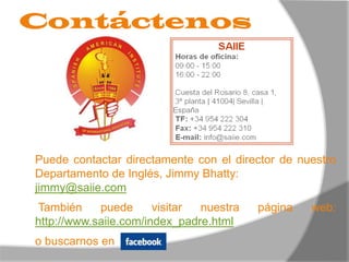 ContáctenosPuede contactar directamente con el director de nuestro Departamento de Inglés, Jimmy Bhatty:jimmy@saiie.com También puede visitar nuestra página web: http://www.saiie.com/index_padre.htmlo buscarnos en