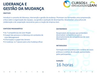 LIDERANÇA E
GESTÃO DA MUDANÇA
OBJETIVOS

Introduzir o conceito de liderança, intervenção e gestão da mudança. Promover nos formandos uma compreensão
crítica sobre a organização das equipas, sua gestão e avaliação de desempenho. Desenvolver uma cultura de
colaboração e de cooperação necessárias para a criação de empresa lean.


CONTEÚDO PROGRAMÁTICO                                            DESTINATÁRIOS

 As 7 competências de Lean People                               Responsáveis de equipas que pretendam
 O papel das pessoas e a liderança em contextos de              desenvolver competências para o
  Lean Management                                                desenvolvimento de competências de Lean
 A formação e o papel dos Senseis                               Management.
 A mudança: os 7 passos para uma mudança eficaz
                                                                 METODOLOGIA

                                                                 Formação teórico-prática com a análise de casos
                                                                 práticos e análises de situação apresentadas
                                                                 pelos participantes.


                                                                 DURAÇÃO


                                                                 16 horas
L      e       a      r      n      i      n      g                 F      a      c      t      o      r      y
 