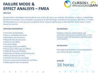 FAILURE MODE &
EFFECT ANALISYS – FMEA
OBJETIVOS

Compreender a abordagem estruturada de uma análise de risco e seu controlo. Desenvolver e aplicar a metodologia
de forma a minimizar o risco em todos os processos de administração, manufactura ou serviços. Identificar os modos
de falha potenciais e reais que são susceptíveis de ter impacto significativo no desempenho, como avaliar e como
reduzir ou eliminar.

CONTEÚDO PROGRAMÁTICO                                              DESTINATÁRIOS

 Conceitos da Qualidade;                                          Dirigido a todos os colaboradores que
 Foco na satisfação do Cliente;                                   pretendam desenvolver competências a nível
 Abordagem por processos;                                         da optimização dos processos organizacionais
 Mapeamento de processos.                                         e de trabalho.
 Conceitos de FMEA;
 Os vários FMEA;
                                                                   METODOLOGIA
 Utilização prática de FMEA’s;
 Passos para elaboração de FMEA’s.                                Formação teórico prática na Learning Factory
 FMEA de Processo (PFMEA);                                        com análise de casos práticos.
 Definição de modos de falha potencial;
 Efeitos potenciais de falha;
 Estabelecimento da severidade;
 Causas e mecanismos potenciais de falhas;                        DURAÇÃO
 Elaboração de exercício prático
                                                                   16 horas
L      e       a      r      n      i      n      g                   F      a       c      t      o      r       y
 