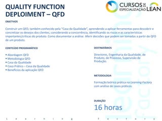 QUALITY FUNCTION
DEPLOIMENT – QFD
OBJETIVOS

Construir um QFD, também conhecido pela “Casa da Qualidade”, aprendendo a aplicar ferramentas para descobrir e
concretizar os desejos dos clientes, considerando a concorrência, identificando os riscos e as características
importantes/críticas do produto. Como documentar a análise. Aferir decisões que podem ser tomadas a partir do QFD
de um produto.

CONTEÚDO PROGRAMÁTICO                                             DESTINATÁRIOS

 Abordagem QFD                                                   Directores, Engenharia da Qualidade, de
 Metodologia QFD                                                 Produto, de Processo, Supervisão de
 Casa da Qualidade                                               Produção.
 Caso Prático – Casa da Qualidade
 Benefícios da aplicação QFD
                                                                  METODOLOGIA

                                                                  Formação teórico prática na Learning Factory
                                                                  com análise de casos práticos.



                                                                  DURAÇÃO


                                                                  16 horas
L      e       a      r      n       i    n      g                   F      a      c      t      o      r        y
 