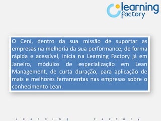 O Ceni, dentro da sua missão de suportar as
empresas na melhoria da sua performance, de forma
rápida e acessível, inicia na Learning Factory já em
Janeiro, módulos de especialização em Lean
Management, de curta duração, para aplicação de
mais e melhores ferramentas nas empresas sobre o
conhecimento Lean.




 L   e   a   r   n   i   n   g   F   a   c   t   o   r   y
 