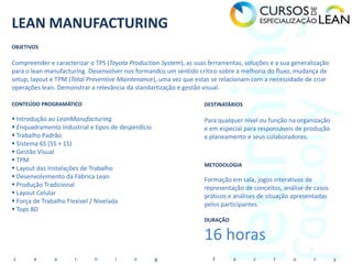 LEAN MANUFACTURING
OBJETIVOS

Compreender e caracterizar o TPS (Toyota Production System), as suas ferramentas, soluções e a sua generalização
para o lean manufacturing. Desenvolver nos formandos um sentido crítico sobre a melhoria do fluxo, mudança de
setup, layout e TPM (Total Preventive Maintenance), uma vez que estas se relacionam com a necessidade de criar
operações lean. Demonstrar a relevância da standartização e gestão visual.

CONTEÚDO PROGRAMÁTICO                                              DESTINATÁRIOS

 Introdução ao LeanManufacturing                                  Para qualquer nível ou função na organização
 Enquadramento industrial e tipos de desperdício                  e em especial para responsáveis de produção
 Trabalho Padrão                                                  e planeamento e seus colaboradores.
 Sistema 6S (5S + 1S)
 Gestão Visual
 TPM
                                                                   METODOLOGIA
 Layout das Instalações de Trabalho
 Desenvolvimento da Fábrica Lean                                  Formação em sala, jogos interativos de
 Produção Tradicional                                             representação de conceitos, análise de casos
 Layout Celular                                                   práticos e análises de situação apresentadas
 Força de Trabalho Flexivel / Nivelada                            pelos participantes.
 Tops 8D
                                                                   DURAÇÃO


                                                                   16 horas
L      e       a      r      n      i      n        g                  F      a      c      t      o      r        y
 