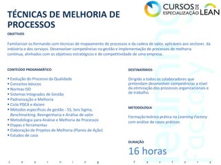 TÉCNICAS DE MELHORIA DE
PROCESSOS
OBJETIVOS

Familiarizar os formando com técnicas de mapeamento de processos e da cadeia de valor, aplicáveis aos sectores da
indústria e dos serviços. Desenvolver competências na gestão e implementação de processos de melhoria
contínua, alinhados com os objetivos estratégicos e de competitividade de uma empresa.


CONTEÚDO PROGRAMÁTICO                                              DESTINATÁRIOS

 Evolução do Processo da Qualidade                                Dirigido a todos os colaboradores que
 Conceitos básicos                                                pretendam desenvolver competências a nível
 Normas ISO                                                       da otimização dos processos organizacionais e
 Sistemas Integrados de Gestão                                    de trabalho.
 Padronização e Melhoria
 Ciclo PDCA e Kaizen
                                                                   METODOLOGIA
 Métodos específicos de gestão - 5S, Seis Sigma,
  Benchmarking, Reengenharia e Análise de valor                    Formação teórico prática na Learning Factory
 Metodologia para Análise e Melhoria de Processos                 com análise de casos práticos.
 Etapas e ferramentas
 Elaboração de Projetos de Melhoria (Planos de Ação)
 Estudos de caso
                                                                   DURAÇÃO


                                                                   16 horas
L      e      a       r     n       i     n      g                    F      a      c      t      o      r         y
 