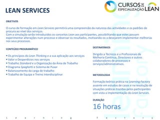 LEAN SERVICES
OBJETIVOS

O curso de formação em Lean Services permitirá uma compreensão da natureza das actividades e os padrões de
procura ao nível dos serviços.
Com a simulação serão introduzidos os conceitos Lean aos participantes, possibilitando que estes possam
experimentar alterações num processo e observar os resultados, motivando-os a desejarem implementar melhorias
nos seus processos.

                                                                  DESTINATÁRIOS
CONTEÚDO PROGRAMÁTICO
                                                                  Dirigido a Técnicos e a Profissionais de
 Os princípios do Lean Thinking e a sua aplicação aos serviços
                                                                  Melhoria Contínua, Directores e outros
 Valor e Desperdícios nos serviços                               colaboradores de processos e
 Trabalho Standard e a Organização da Área de Trabalho           serviços/administrativos.
 Diagrama Spaghetti e Sistema de Puxar
 Balanceamento da carga de trabalho
 Trabalho de Equipa e Treino Interdisciplinar                    METODOLOGIA

                                                                  Formação teórico prática na Learning Factory
                                                                  assente em estudos de casos e na resolução de
                                                                  situações práticas trazidas pelos participantes
                                                                  com vista a implementação do Lean Services.

                                                                  DURAÇÃO


                                                                  16 horas
L      e       a      r      n       i      n      g                 F      a       c      t      o          r   y
 